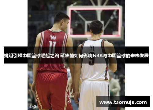 姚明引领中国篮球崛起之路 聚焦他如何影响NBA与中国篮球的未来发展